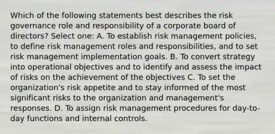 Which of the following statements best describes the risk governance role and responsibility of a corporate board of directors? Select one: A. To establish <a href='https://www.questionai.com/knowledge/k3EuyhLW2G-risk-management' class='anchor-knowledge'>risk management</a> policies, to define risk management roles and responsibilities, and to set risk management implementation goals. B. To convert strategy into operational objectives and to identify and assess the impact of risks on the achievement of the objectives C. To set the organization's risk appetite and to stay informed of the most significant risks to the organization and management's responses. D. To assign risk management procedures for day-to-day functions and <a href='https://www.questionai.com/knowledge/kjj42owoAP-internal-control' class='anchor-knowledge'>internal control</a>s.