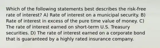 Which of the following statements best describes the risk-free rate of interest? A) Rate of interest on a municipal security. B) Rate of interest in excess of the pure time value of money. C) The rate of interest earned on short-term U.S. Treasury securities. D) The rate of interest earned on a corporate bond that is guaranteed by a highly rated insurance company.