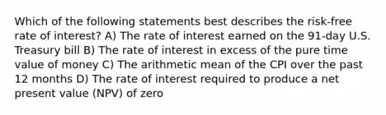 Which of the following statements best describes the risk-free rate of interest? A) The rate of interest earned on the 91-day U.S. Treasury bill B) The rate of interest in excess of the pure time value of money C) The arithmetic mean of the CPI over the past 12 months D) The rate of interest required to produce a net present value (NPV) of zero