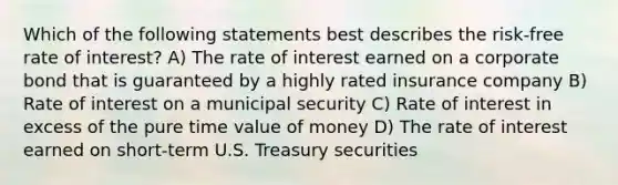 Which of the following statements best describes the risk-free rate of interest? A) The rate of interest earned on a corporate bond that is guaranteed by a highly rated insurance company B) Rate of interest on a municipal security C) Rate of interest in excess of the pure time value of money D) The rate of interest earned on short-term U.S. Treasury securities