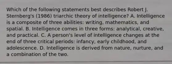 Which of the following statements best describes Robert J. Sternberg's (1986) triarchic theory of intelligence? A. Intelligence is a composite of three abilities: writing, mathematics, and spatial. B. Intelligence comes in three forms: analytical, creative, and practical. C. A person's level of intelligence changes at the end of three critical periods: infancy, early childhood, and adolescence. D. Intelligence is derived from nature, nurture, and a combination of the two.