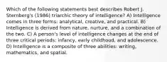 Which of the following statements best describes Robert J. Sternberg's (1986) triarchic theory of intelligence? A) Intelligence comes in three forms: analytical, creative, and practical. B) Intelligence is derived from nature, nurture, and a combination of the two. C) A person's level of intelligence changes at the end of three critical periods: infancy, early childhood, and adolescence. D) Intelligence is a composite of three abilities: writing, mathematics, and spatial.