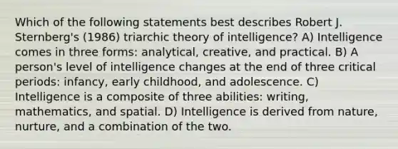 Which of the following statements best describes Robert J. Sternberg's (1986) triarchic theory of intelligence? A) Intelligence comes in three forms: analytical, creative, and practical. B) A person's level of intelligence changes at the end of three critical periods: infancy, early childhood, and adolescence. C) Intelligence is a composite of three abilities: writing, mathematics, and spatial. D) Intelligence is derived from nature, nurture, and a combination of the two.