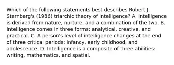 Which of the following statements best describes Robert J. Sternberg's (1986) triarchic theory of intelligence? A. Intelligence is derived from nature, nurture, and a combination of the two. B. Intelligence comes in three forms: analytical, creative, and practical. C. A person's level of intelligence changes at the end of three critical periods: infancy, early childhood, and adolescence. D. Intelligence is a composite of three abilities: writing, mathematics, and spatial.