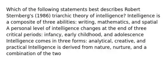 Which of the following statements best describes Robert Sternberg's (1986) triarchic theory of intelligence? Intelligence is a composite of three abilities: writing, mathematics, and spatial A personal level of intelligence changes at the end of three critical periods: infancy, early childhood, and adolescence Intelligence comes in three forms: analytical, creative, and practical Intelligence is derived from nature, nurture, and a combination of the two