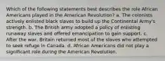 Which of the following statements best describes the role African Americans played in the American Revolution? a. The colonists actively enlisted black slaves to build up the Continental Army's strength. b. The British army adopted a policy of enlisting runaway slaves and offered emancipation to gain support. c. After the war, Britain returned most of the slaves who attempted to seek refuge in Canada. d. African Americans did not play a significant role during the American Revolution.