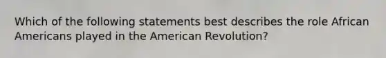 Which of the following statements best describes the role African Americans played in the American Revolution?