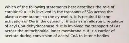 Which of the following statements best describes the role of carnitine? a. It is involved in the transport of FAs across the plasma membrane into the cytosol b. It is required for the activation of FAs in the cytosol c. It acts as an allosteric regulator of acyl CoA dehydrogenase d. It is involved the transport of FAs across the mitochondrial inner membrane e. It is a carrier of acetate during conversion of acetyl CoA to ketone bodies