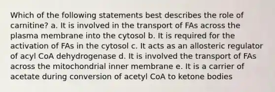 Which of the following statements best describes the role of carnitine? a. It is involved in the transport of FAs across the plasma membrane into the cytosol b. It is required for the activation of FAs in the cytosol c. It acts as an allosteric regulator of acyl CoA dehydrogenase d. It is involved the transport of FAs across the mitochondrial inner membrane e. It is a carrier of acetate during conversion of acetyl CoA to ketone bodies