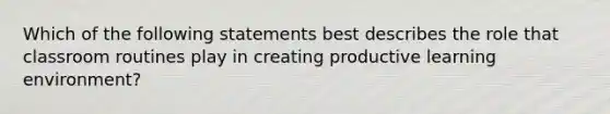 Which of the following statements best describes the role that classroom routines play in creating productive learning environment?