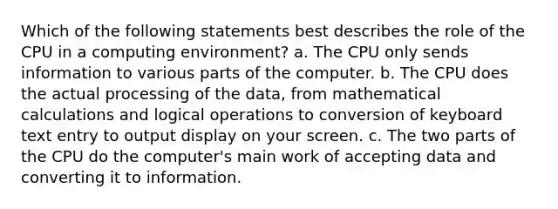 Which of the following statements best describes the role of the CPU in a computing environment? a. The CPU only sends information to various parts of the computer. b. The CPU does the actual processing of the data, from mathematical calculations and logical operations to conversion of keyboard text entry to output display on your screen. c. The two parts of the CPU do the computer's main work of accepting data and converting it to information.