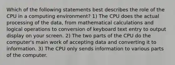 Which of the following statements best describes the role of the CPU in a computing environment? 1) The CPU does the actual processing of the data, from mathematical calculations and logical operations to conversion of keyboard text entry to output display on your screen. 2) The two parts of the CPU do the computer's main work of accepting data and converting it to information. 3) The CPU only sends information to various parts of the computer.