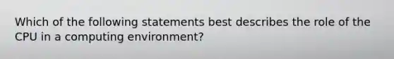 Which of the following statements best describes the role of the CPU in a computing environment?