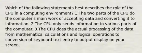 Which of the following statements best describes the role of the CPU in a computing environment? 1.The two parts of the CPU do the computer's main work of accepting data and converting it to information. 2.The CPU only sends information to various parts of the computer. 3.The CPU does the actual processing of the data, from mathematical calculations and logical operations to conversion of keyboard text entry to output display on your screen.