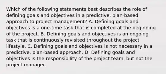 Which of the following statements best describes the role of defining goals and objectives in a predictive, plan-based approach to project management? A. Defining goals and objectives is a one-time task that is completed at the beginning of the project. B. Defining goals and objectives is an ongoing task that is continuously revisited throughout the project lifestyle. C. Defining goals and objectives is not necessary in a predictive, plan-based approach. D. Defining goals and objectives is the responsibility of the project team, but not the project manager.