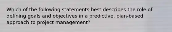 Which of the following statements best describes the role of defining goals and objectives in a predictive, plan-based approach to project management?