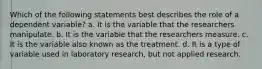 Which of the following statements best describes the role of a dependent variable? a. It is the variable that the researchers manipulate. b. It is the variable that the researchers measure. c. It is the variable also known as the treatment. d. It is a type of variable used in laboratory research, but not applied research.