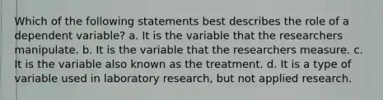 Which of the following statements best describes the role of a dependent variable? a. It is the variable that the researchers manipulate. b. It is the variable that the researchers measure. c. It is the variable also known as the treatment. d. It is a type of variable used in laboratory research, but not applied research.