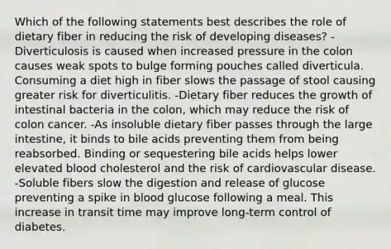 Which of the following statements best describes the role of dietary fiber in reducing the risk of developing diseases? -Diverticulosis is caused when increased pressure in the colon causes weak spots to bulge forming pouches called diverticula. Consuming a diet high in fiber slows the passage of stool causing greater risk for diverticulitis. -Dietary fiber reduces the growth of intestinal bacteria in the colon, which may reduce the risk of colon cancer. -As insoluble dietary fiber passes through the <a href='https://www.questionai.com/knowledge/kGQjby07OK-large-intestine' class='anchor-knowledge'>large intestine</a>, it binds to bile acids preventing them from being reabsorbed. Binding or sequestering bile acids helps lower elevated blood cholesterol and the risk of cardiovascular disease. -Soluble fibers slow the digestion and release of glucose preventing a spike in blood glucose following a meal. This increase in transit time may improve long-term control of diabetes.