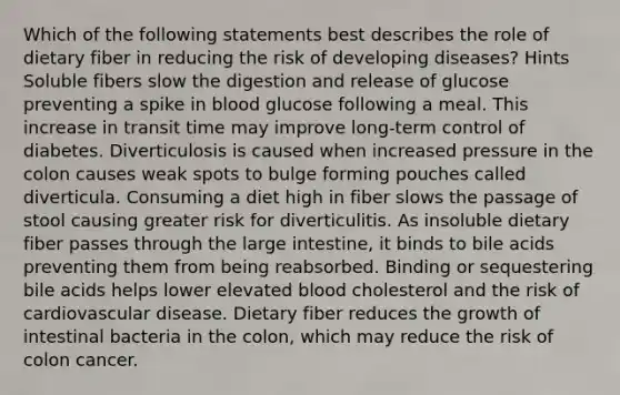 Which of the following statements best describes the role of dietary fiber in reducing the risk of developing diseases? Hints Soluble fibers slow the digestion and release of glucose preventing a spike in blood glucose following a meal. This increase in transit time may improve long-term control of diabetes. Diverticulosis is caused when increased pressure in the colon causes weak spots to bulge forming pouches called diverticula. Consuming a diet high in fiber slows the passage of stool causing greater risk for diverticulitis. As insoluble dietary fiber passes through the large intestine, it binds to bile acids preventing them from being reabsorbed. Binding or sequestering bile acids helps lower elevated blood cholesterol and the risk of cardiovascular disease. Dietary fiber reduces the growth of intestinal bacteria in the colon, which may reduce the risk of colon cancer.