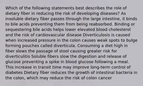 Which of the following statements best describes the role of dietary fiber in reducing the risk of developing diseases? As insoluble dietary fiber passes through the large intestine, it binds to bile acids preventing them from being reabsorbed. Binding or sequestering bile acids helps lower elevated blood cholesterol and the risk of cardiovascular disease Diverticulosis is caused when increased pressure in the colon causes weak spots to bulge forming pouches called diverticula. Consuming a diet high in fiber slows the passage of stool causing greater risk for diverticulitis Soluble fibers slow the digestion and release of glucose preventing a spike in blood glucose following a meal. This increase in transit time may improve long-term control of diabetes Dietary fiber reduces the growth of intestinal bacteria in the colon, which may reduce the risk of colon cancer