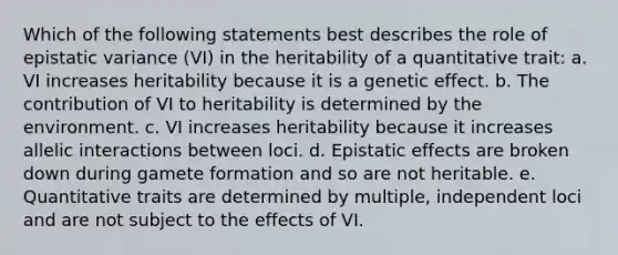 Which of the following statements best describes the role of epistatic variance (VI) in the heritability of a quantitative trait: a. VI increases heritability because it is a genetic effect. b. The contribution of VI to heritability is determined by the environment. c. VI increases heritability because it increases allelic interactions between loci. d. Epistatic effects are broken down during gamete formation and so are not heritable. e. Quantitative traits are determined by multiple, independent loci and are not subject to the effects of VI.