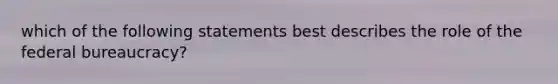 which of the following statements best describes the role of the federal bureaucracy?