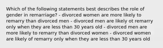 Which of the following statements best describes the role of gender in remarriage? - divorced women are more likely to remarry than divorced men - divorced men are likely ot remarry only when they are less than 30 years old - divorced men are more likely to remarry than divorced women - divorced women are likely of remarry only when they are less than 30 years old