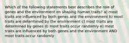 Which of the following statements best describes the role of genes and the environment on shaping human traits? a) most traits are influenced by both genes and the environment b) most traits are determined by the environment c) most traits are determined by genes d) most traits occur randomly e) most traits are influenced by both genes and the environment AND most traits occur randomly