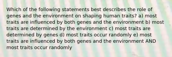 Which of the following statements best describes the role of genes and the environment on shaping human traits? a) most traits are influenced by both genes and the environment b) most traits are determined by the environment c) most traits are determined by genes d) most traits occur randomly e) most traits are influenced by both genes and the environment AND most traits occur randomly