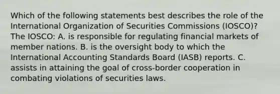 Which of the following statements best describes the role of the International Organization of Securities Commissions (IOSCO)? The IOSCO: A. is responsible for regulating financial markets of member nations. B. is the oversight body to which the International Accounting Standards Board (IASB) reports. C. assists in attaining the goal of cross-border cooperation in combating violations of securities laws.