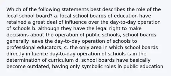 Which of the following statements best describes the role of the local school board? a. local school boards of education have retained a great deal of influence over the day-to-day operation of schools b. although they have the legal right to make decisions about the operation of public schools, school boards generally leave the day-to-day operation of schools to professional educators. c. the only area in which school boards directly influence day-to-day operation of schools is in the determination of curriculum d. school boards have basically become outdated, having only symbolic roles in public education