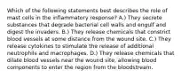 Which of the following statements best describes the role of mast cells in the inflammatory response? A.) They secrete substances that degrade bacterial cell walls and engulf and digest the invaders. B.) They release chemicals that constrict blood vessels at some distance from the wound site. C.) They release cytokines to stimulate the release of additional neutrophils and macrophages. D.) They release chemicals that dilate blood vessels near the wound site, allowing blood components to enter the region from the bloodstream.