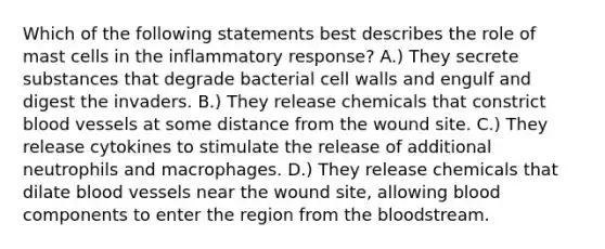 Which of the following statements best describes the role of mast cells in the inflammatory response? A.) They secrete substances that degrade bacterial cell walls and engulf and digest the invaders. B.) They release chemicals that constrict blood vessels at some distance from the wound site. C.) They release cytokines to stimulate the release of additional neutrophils and macrophages. D.) They release chemicals that dilate blood vessels near the wound site, allowing blood components to enter the region from the bloodstream.