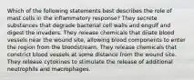 Which of the following statements best describes the role of mast cells in the inflammatory response? They secrete substances that degrade bacterial cell walls and engulf and digest the invaders. They release chemicals that dilate blood vessels near the wound site, allowing blood components to enter the region from the bloodstream. They release chemicals that constrict blood vessels at some distance from the wound site. They release cytokines to stimulate the release of additional neutrophils and macrophages.