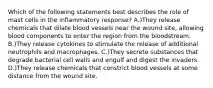 Which of the following statements best describes the role of mast cells in the inflammatory response? A.)They release chemicals that dilate blood vessels near the wound site, allowing blood components to enter the region from the bloodstream. B.)They release cytokines to stimulate the release of additional neutrophils and macrophages. C.)They secrete substances that degrade bacterial cell walls and engulf and digest the invaders. D.)They release chemicals that constrict blood vessels at some distance from the wound site.