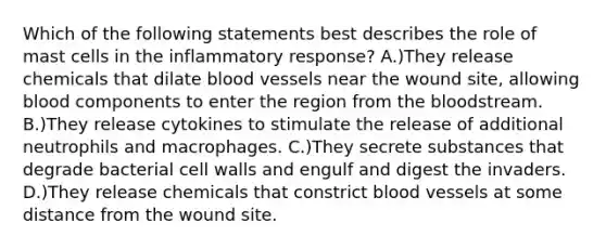 Which of the following statements best describes the role of mast cells in the inflammatory response? A.)They release chemicals that dilate blood vessels near the wound site, allowing blood components to enter the region from the bloodstream. B.)They release cytokines to stimulate the release of additional neutrophils and macrophages. C.)They secrete substances that degrade bacterial cell walls and engulf and digest the invaders. D.)They release chemicals that constrict blood vessels at some distance from the wound site.