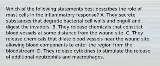 Which of the following statements best describes the role of mast cells in the inflammatory response? A. They secrete substances that degrade bacterial cell walls and engulf and digest the invaders. B. They release chemicals that constrict <a href='https://www.questionai.com/knowledge/kZJ3mNKN7P-blood-vessels' class='anchor-knowledge'>blood vessels</a> at some distance from the wound site. C. They release chemicals that dilate blood vessels near the wound site, allowing blood components to enter the region from <a href='https://www.questionai.com/knowledge/k7oXMfj7lk-the-blood' class='anchor-knowledge'>the blood</a>stream. D. They release cytokines to stimulate the release of additional neutrophils and macrophages.