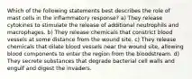 Which of the following statements best describes the role of mast cells in the inflammatory response? a) They release cytokines to stimulate the release of additional neutrophils and macrophages. b) They release chemicals that constrict blood vessels at some distance from the wound site. c) They release chemicals that dilate blood vessels near the wound site, allowing blood components to enter the region from the bloodstream. d) They secrete substances that degrade bacterial cell walls and engulf and digest the invaders.