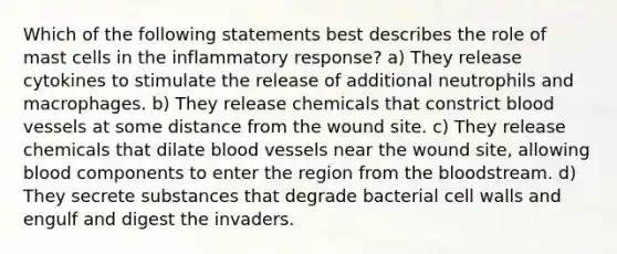 Which of the following statements best describes the role of mast cells in the inflammatory response? a) They release cytokines to stimulate the release of additional neutrophils and macrophages. b) They release chemicals that constrict blood vessels at some distance from the wound site. c) They release chemicals that dilate blood vessels near the wound site, allowing blood components to enter the region from the bloodstream. d) They secrete substances that degrade bacterial cell walls and engulf and digest the invaders.