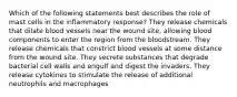 Which of the following statements best describes the role of mast cells in the inflammatory response? They release chemicals that dilate blood vessels near the wound site, allowing blood components to enter the region from the bloodstream. They release chemicals that constrict blood vessels at some distance from the wound site. They secrete substances that degrade bacterial cell walls and engulf and digest the invaders. They release cytokines to stimulate the release of additional neutrophils and macrophages