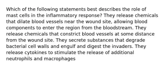 Which of the following statements best describes the role of mast cells in the inflammatory response? They release chemicals that dilate blood vessels near the wound site, allowing blood components to enter the region from the bloodstream. They release chemicals that constrict blood vessels at some distance from the wound site. They secrete substances that degrade bacterial cell walls and engulf and digest the invaders. They release cytokines to stimulate the release of additional neutrophils and macrophages