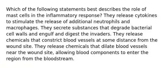 Which of the following statements best describes the role of mast cells in the inflammatory response? They release cytokines to stimulate the release of additional neutrophils and macrophages. They secrete substances that degrade bacterial cell walls and engulf and digest the invaders. They release chemicals that constrict blood vessels at some distance from the wound site. They release chemicals that dilate blood vessels near the wound site, allowing blood components to enter the region from the bloodstream.