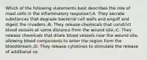 Which of the following statements best describes the role of mast cells in the inflammatory response?;A. They secrete substances that degrade bacterial cell walls and engulf and digest the invaders.;B. They release chemicals that constrict blood vessels at some distance from the wound site.;C. They release chemicals that dilate blood vessels near the wound site, allowing blood components to enter the region from the bloodstream.;D. They release cytokines to stimulate the release of additional ne