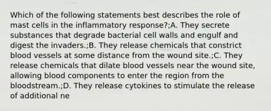 Which of the following statements best describes the role of mast cells in the inflammatory response?;A. They secrete substances that degrade bacterial cell walls and engulf and digest the invaders.;B. They release chemicals that constrict blood vessels at some distance from the wound site.;C. They release chemicals that dilate blood vessels near the wound site, allowing blood components to enter the region from the bloodstream.;D. They release cytokines to stimulate the release of additional ne