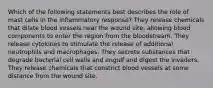 Which of the following statements best describes the role of mast cells in the inflammatory response? They release chemicals that dilate blood vessels near the wound site, allowing blood components to enter the region from the bloodstream. They release cytokines to stimulate the release of additional neutrophils and macrophages. They secrete substances that degrade bacterial cell walls and engulf and digest the invaders. They release chemicals that constrict blood vessels at some distance from the wound site.