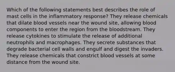 Which of the following statements best describes the role of mast cells in the inflammatory response? They release chemicals that dilate blood vessels near the wound site, allowing blood components to enter the region from the bloodstream. They release cytokines to stimulate the release of additional neutrophils and macrophages. They secrete substances that degrade bacterial cell walls and engulf and digest the invaders. They release chemicals that constrict blood vessels at some distance from the wound site.