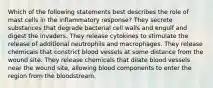 Which of the following statements best describes the role of mast cells in the inflammatory response? They secrete substances that degrade bacterial cell walls and engulf and digest the invaders. They release cytokines to stimulate the release of additional neutrophils and macrophages. They release chemicals that constrict blood vessels at some distance from the wound site. They release chemicals that dilate blood vessels near the wound site, allowing blood components to enter the region from the bloodstream.