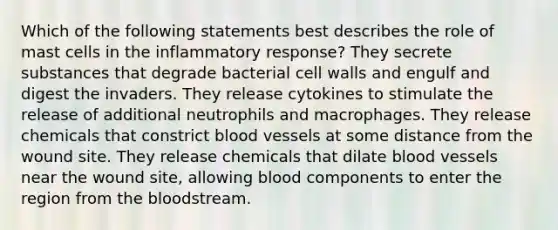 Which of the following statements best describes the role of mast cells in the inflammatory response? They secrete substances that degrade bacterial cell walls and engulf and digest the invaders. They release cytokines to stimulate the release of additional neutrophils and macrophages. They release chemicals that constrict blood vessels at some distance from the wound site. They release chemicals that dilate blood vessels near the wound site, allowing blood components to enter the region from the bloodstream.