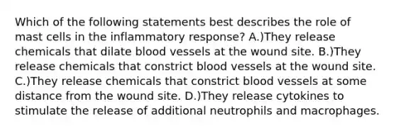 Which of the following statements best describes the role of mast cells in the inflammatory response? A.)They release chemicals that dilate <a href='https://www.questionai.com/knowledge/kZJ3mNKN7P-blood-vessels' class='anchor-knowledge'>blood vessels</a> at the wound site. B.)They release chemicals that constrict blood vessels at the wound site. C.)They release chemicals that constrict blood vessels at some distance from the wound site. D.)They release cytokines to stimulate the release of additional neutrophils and macrophages.